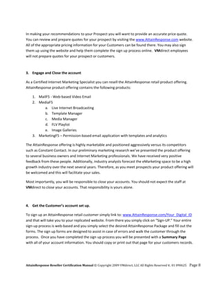  
In making your recommendations to your Prospect you will want to provide an accurate price quote.  
You can review and prepare quotes for your prospect by visiting the www.AttainResponse.com website. 
All of the appropriate pricing information for your Customers can be found there. You may also sign 
them up using the website and help them complete the sign up process online.  VMdirect employees 
will not prepare quotes for your prospect or customers.  
 
 
3. Engage and Close the account 

As a Certified Internet Marketing Specialist you can resell the AttainResponse retail product offering. 
AttainResponse product offering contains the following products: 

    1. MailF5 ‐ Web‐based Video Email 
    2. MediaF5 
          a. Live Internet Broadcasting 
          b. Template Manager 
          c. Media Manager 
          d. FLV Playlist 
          e. Image Galleries 
    3. MarketingF5 – Permission‐based email application with templates and analytics 

The AttainResponse offering is highly marketable and positioned aggressively versus its competitors 
such as Constant Contact. In our preliminary marketing research we’ve presented the product offering 
to several business owners and Internet Marketing professionals. We have received very positive 
feedback from these people. Additionally, industry analysts forecast the eMarketing space to be a high 
growth industry over the next several years. Therefore, as you meet prospects your product offering will 
be welcomed and this will facilitate your sales.  

Most importantly, you will be responsible to close your accounts. You should not expect the staff at 
VMdirect to close your accounts. That responsibility is yours alone.  

 

4. Get the Customer’s account set up. 

To sign up an AttainResponse retail customer simply link to: www.AttainResponse.com/Your_Digital_ID 
and that will take you to your replicated website. From there you simply click on “Sign‐UP.” Your entire 
sign‐up process is web‐based and you simply select the desired AttainResponse Package and fill out the 
forms. The sign up forms are designed to assist in case of errors and walk the customer through the 
process.  Once you have completed the sign up process you will be presented with a Summary Page 
with all of your account information. You should copy or print out that page for your customers records. 




AttainResponse Reseller Certification Manual © Copyright 2009 VMdirect, LLC All Rights Reserved v. 01 090625    Page 8 
 
 