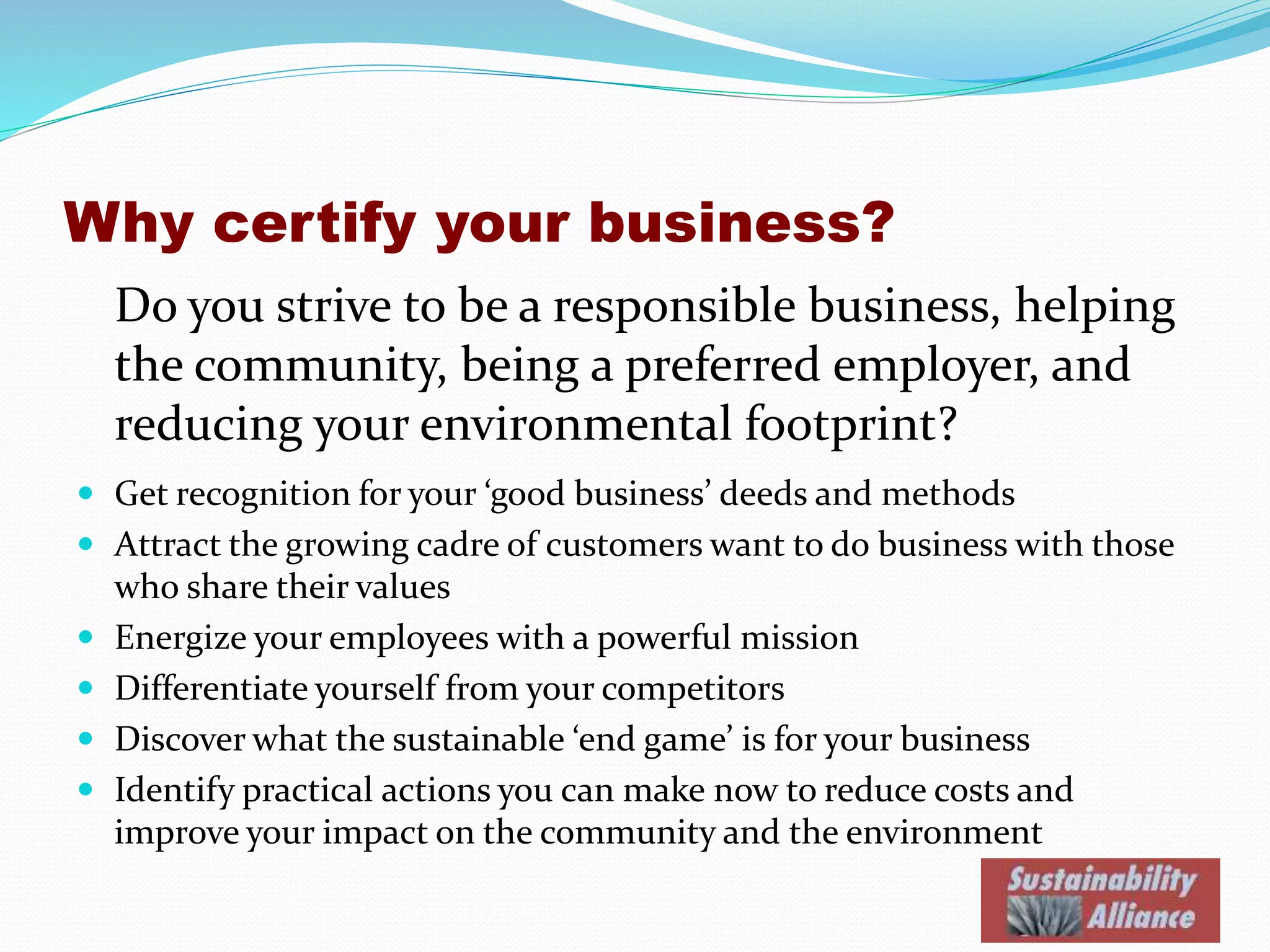 Why certify your business?
Do you strive to be a responsible business, helping
the community, being a preferred employer, and
reducing your environmental footprint?
 Get recognition for your ‘good business’ deeds and methods
 Attract the growing cadre of customers want to do business with those
who share their values
 Energize your employees with a powerful mission
 Differentiate yourself from your competitors
 Discover what the sustainable ‘end game’ is for your business
 Identify practical actions you can make now to reduce costs and
improve your impact on the community and the environment
 