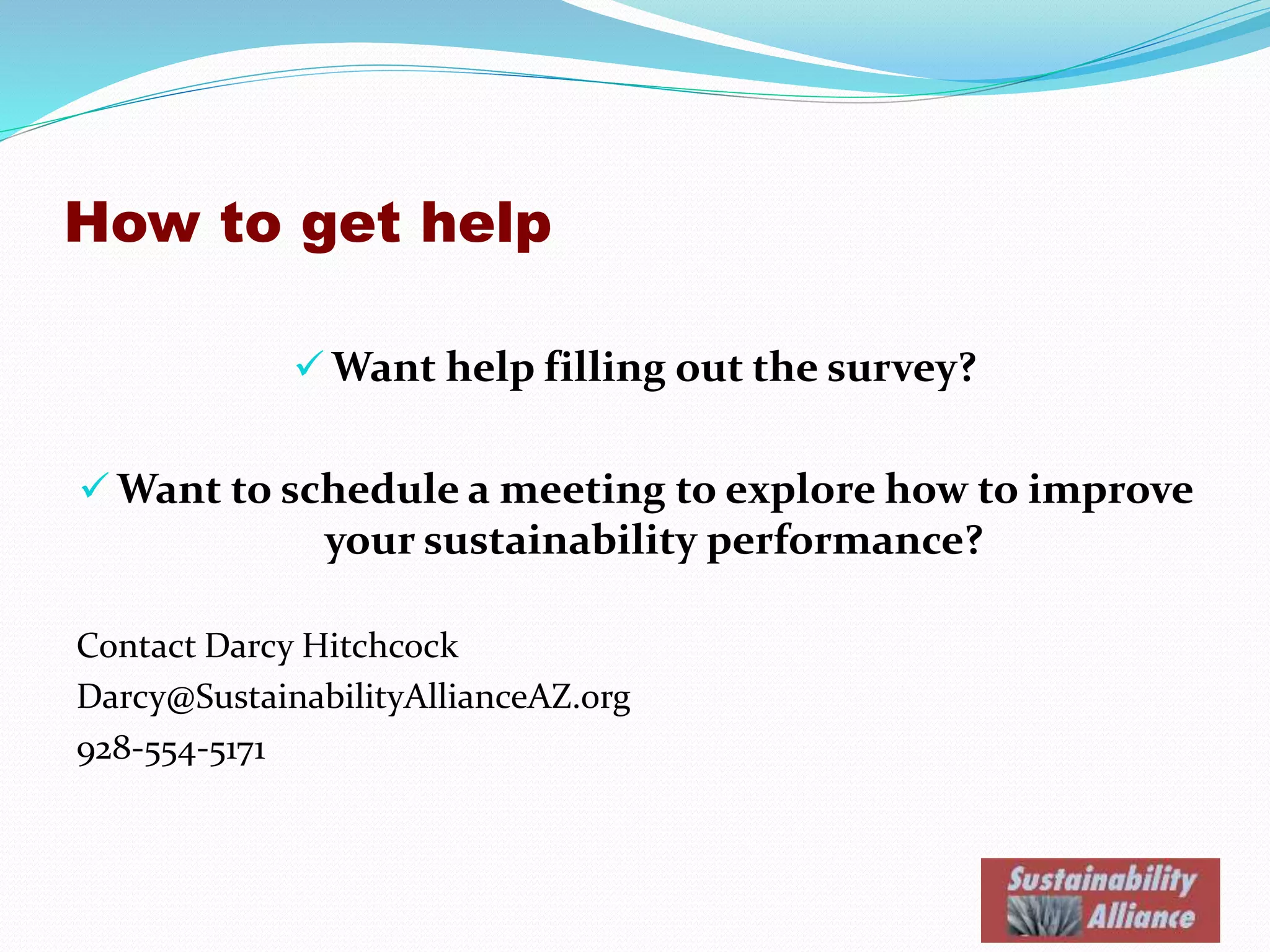 How to get help
 Want help filling out the survey?
 Want to schedule a meeting to explore how to improve
your sustainability performance?
Contact Darcy Hitchcock
Darcy@SustainabilityAllianceAZ.org
928-554-5171
 