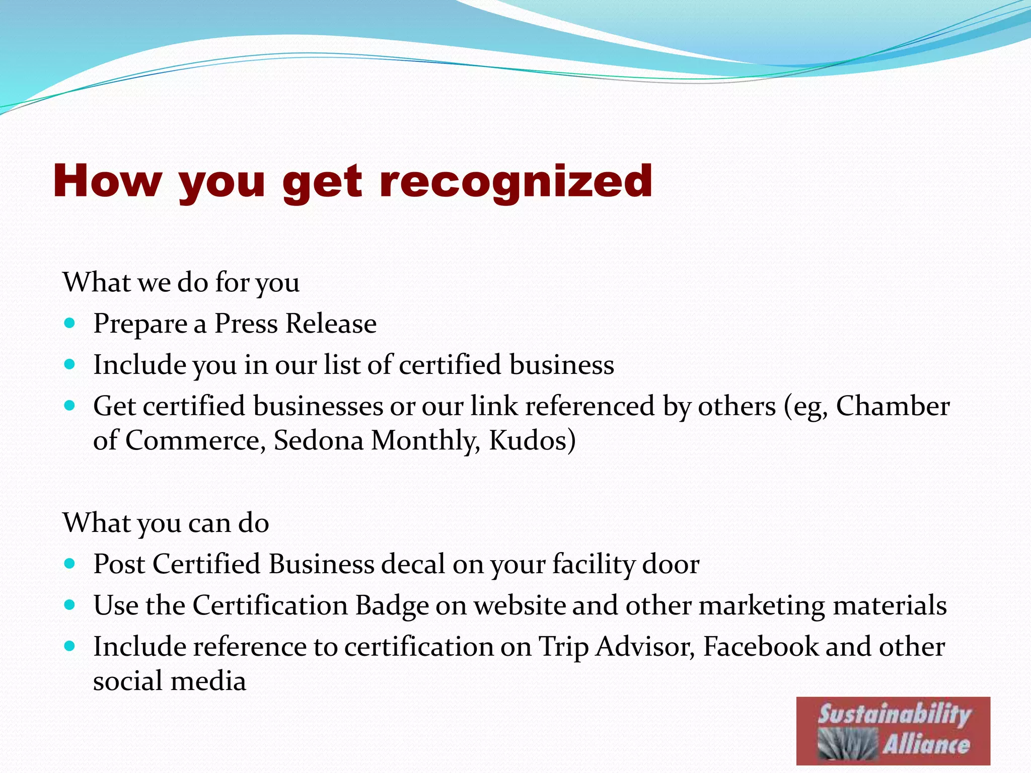 How you get recognized
What we do for you
 Prepare a Press Release
 Include you in our list of certified business linked to your website
 Get certified businesses or our link referenced by others (eg, Chamber
of Commerce, Sedona Monthly, Kudos)
What you can do
 Post our Certified Sustainable Business decal on your facility door
 Use the Certification Badge on website and other marketing materials
 Include reference to certification on Trip Advisor, Facebook, Yelp and
other social media
 