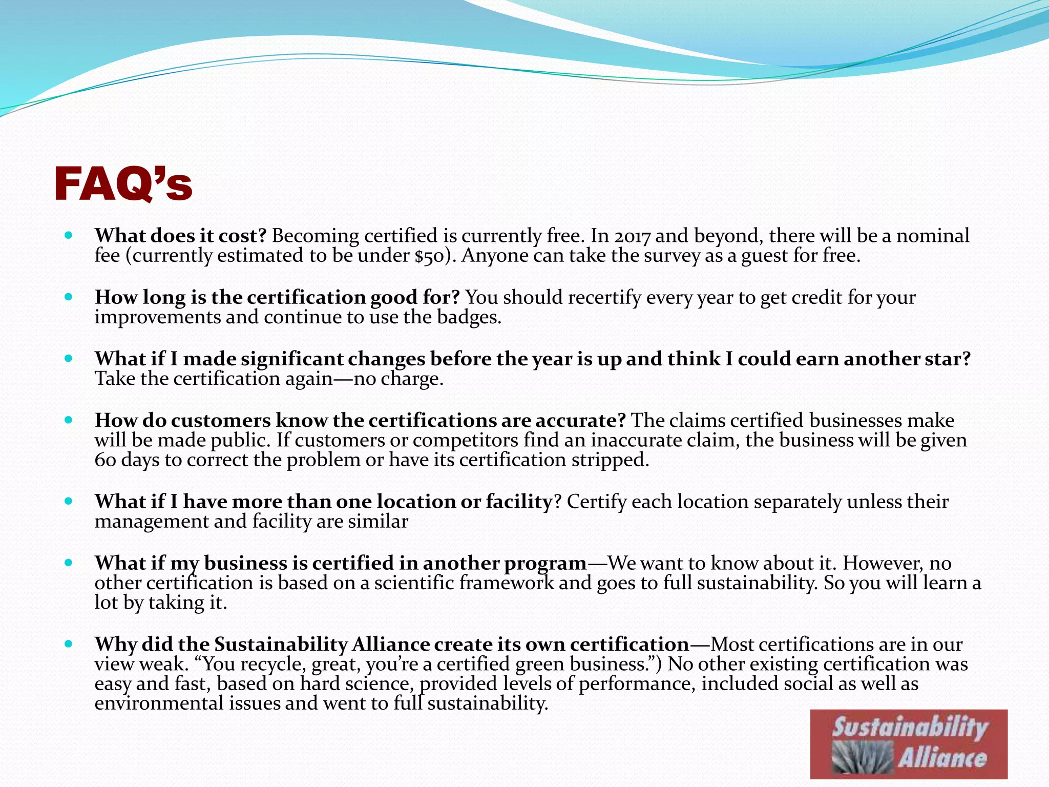 FAQ’s
 What does it cost? Becoming certified is currently free. After 2017, there may be a nominal fee to
cover administrative costs (currently estimated to be under $50). Anyone can take the survey as a
guest for free.
 How long is the certification good for? You should recertify every year to get credit for your
improvements and continue to use the badges.
 What if I made significant changes before the year is up and think I could earn another star?
Take the certification again—no charge.
 How do customers know the certifications are accurate? The claims certified businesses make
will be available to the public. If customers or competitors notify us of an inaccurate claim, the
business will be given 60 days to correct the problem or have its certification stripped.
 What if I have more than one location or facility? Certify each location separately unless their
management and facility are similar.
 What if my business is certified in another program—We want to know about it. However, no
other certification is based on a scientific framework and goes to full sustainability. So you will learn a
lot by going through ours.
 Why did the Sustainability Alliance create its own certification—Most certifications are, in our
view, weak. “You recycle, great, you’re a certified green business!” We could find no other existing
certification was easy and fast, based on hard science, provided levels of performance, included social
as well as environmental issues and went to full sustainability.
 