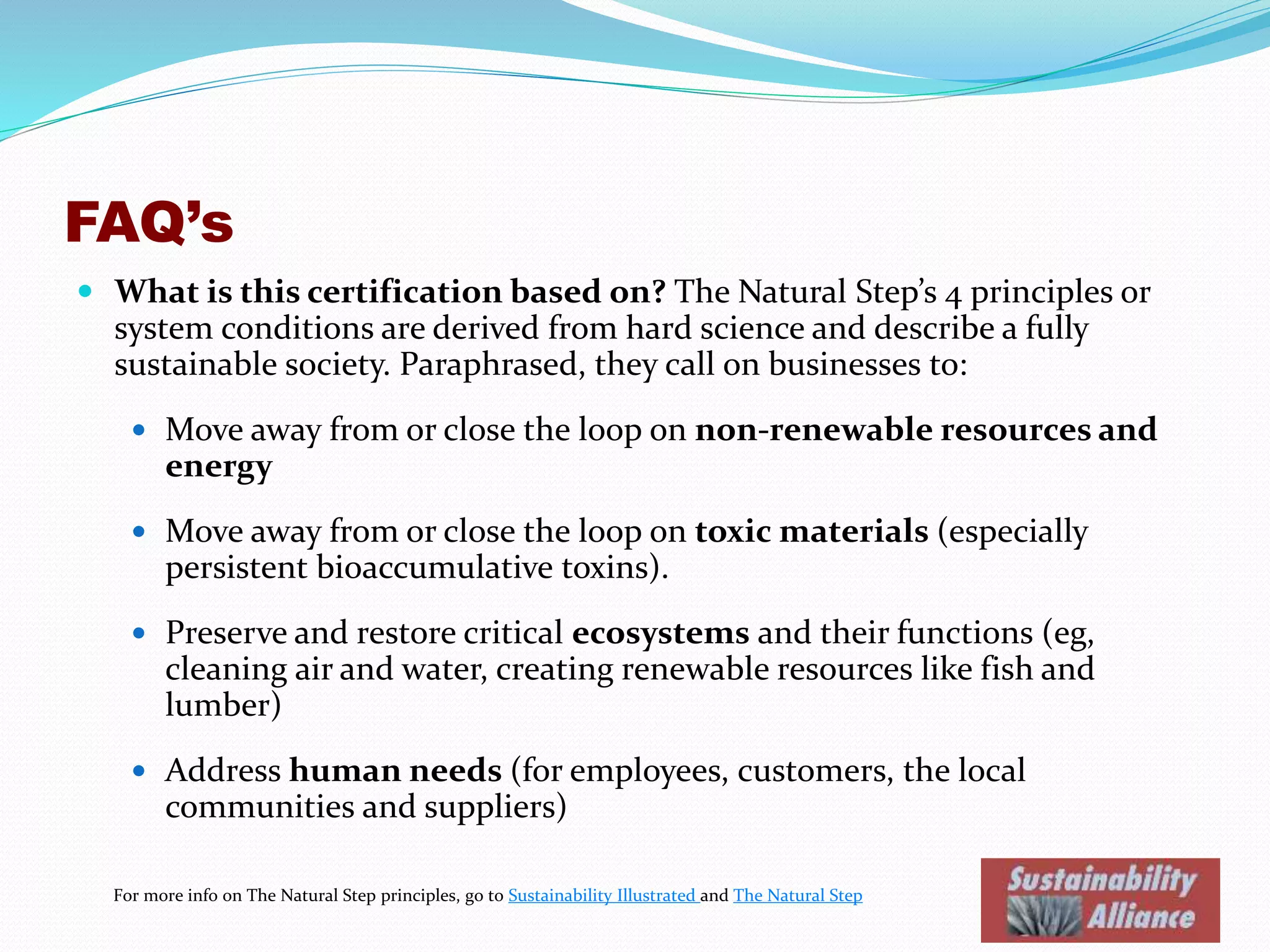 FAQ’s
 What is this certification based on? The Natural Step’s 4 principles or
system conditions are derived from hard science and describe a fully
sustainable society. Paraphrased, they call on businesses to:
 Move away from or close the loop on non-renewable resources and
energy
 Move away from or close the loop on toxic materials (especially
persistent bioaccumulative toxins).
 Preserve and restore critical ecosystems and their functions (eg,
cleaning air and water, creating renewable resources like fish and
lumber)
 Address human needs (for employees, customers, the local
communities and suppliers)
For more info on The Natural Step principles, go to Sustainability Illustrated and The Natural Step
 