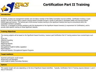 Certification Part II Training In Ontario, at least one management member and one labour member of the Safety Committee must be certified.  Certification involves a 2-part process, the first of which being a generic training session provided through a variety of self-study or Workplace Safety and Insurance Board (WSIS) approved trainers.  The second part of the process involves training on the significant hazards that may be encountered within the Committee member’s workplace. STACS Inc. is equipped to provide assistance with the development of the Significant Hazard Inventory (a requirement for Certification), and to provide client-specific training on those Significant Hazards. ,[object Object],[object Object],[object Object],[object Object],[object Object],[object Object],[object Object],[object Object],[object Object],[object Object],[object Object],[object Object],This session length will vary depending on the list of Significant Hazard identified.  Typically, Certification Part II Training requires between 1 and 3 days of instruction. Introduction Training Objectives Target Audience Options 