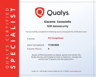 QUALYSCERTIFIED
SPECIALIST
Has successfully completed the following course and passed the certiﬁcation exam.
Qualys, Inc. 1600 Bridge Parkway, Redwood City, CA 94065 www.qualys.com
Course:
Date Completed:
Course Hours:
Qualys certiﬁed specialists can deploy, operate and monitor the
Qualys Security and Compliance Suite to implement, manage and
protect their IT systems and web applications.
Giacomo Cocozziello
NSR datasecurity
PCI Compliance
11/20/2020
4
 