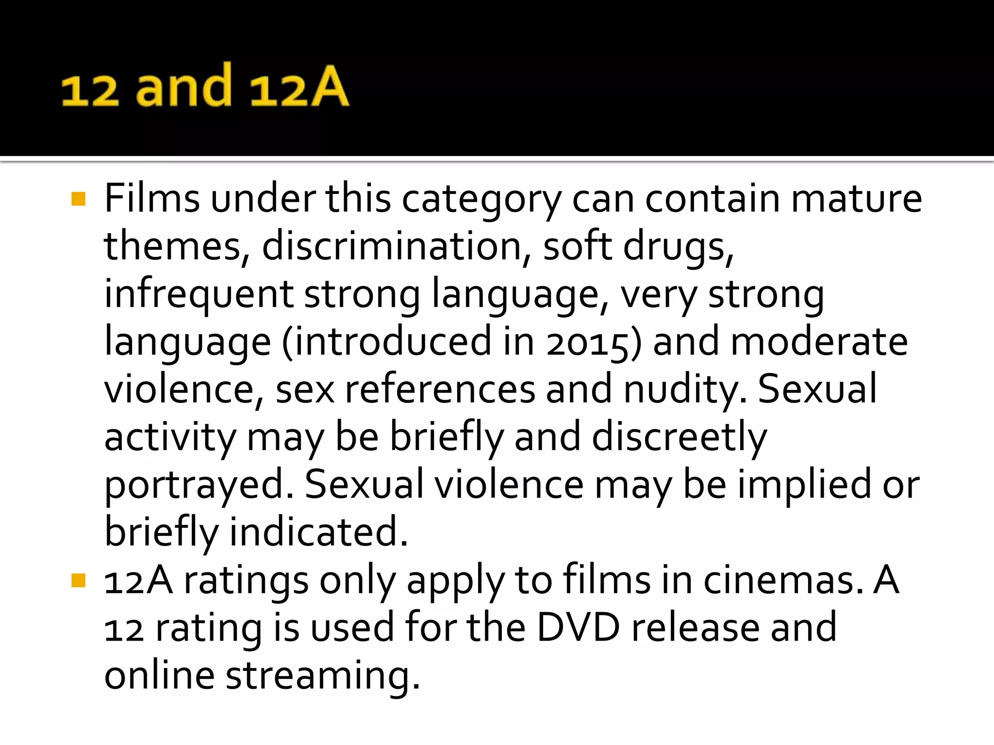  Films under this category can contain mature
themes, discrimination, soft drugs,
infrequent strong language, very strong
language (introduced in 2015) and moderate
violence, sex references and nudity. Sexual
activity may be briefly and discreetly
portrayed. Sexual violence may be implied or
briefly indicated.
 12A ratings only apply to films in cinemas.A
12 rating is used for the DVD release and
online streaming.
 