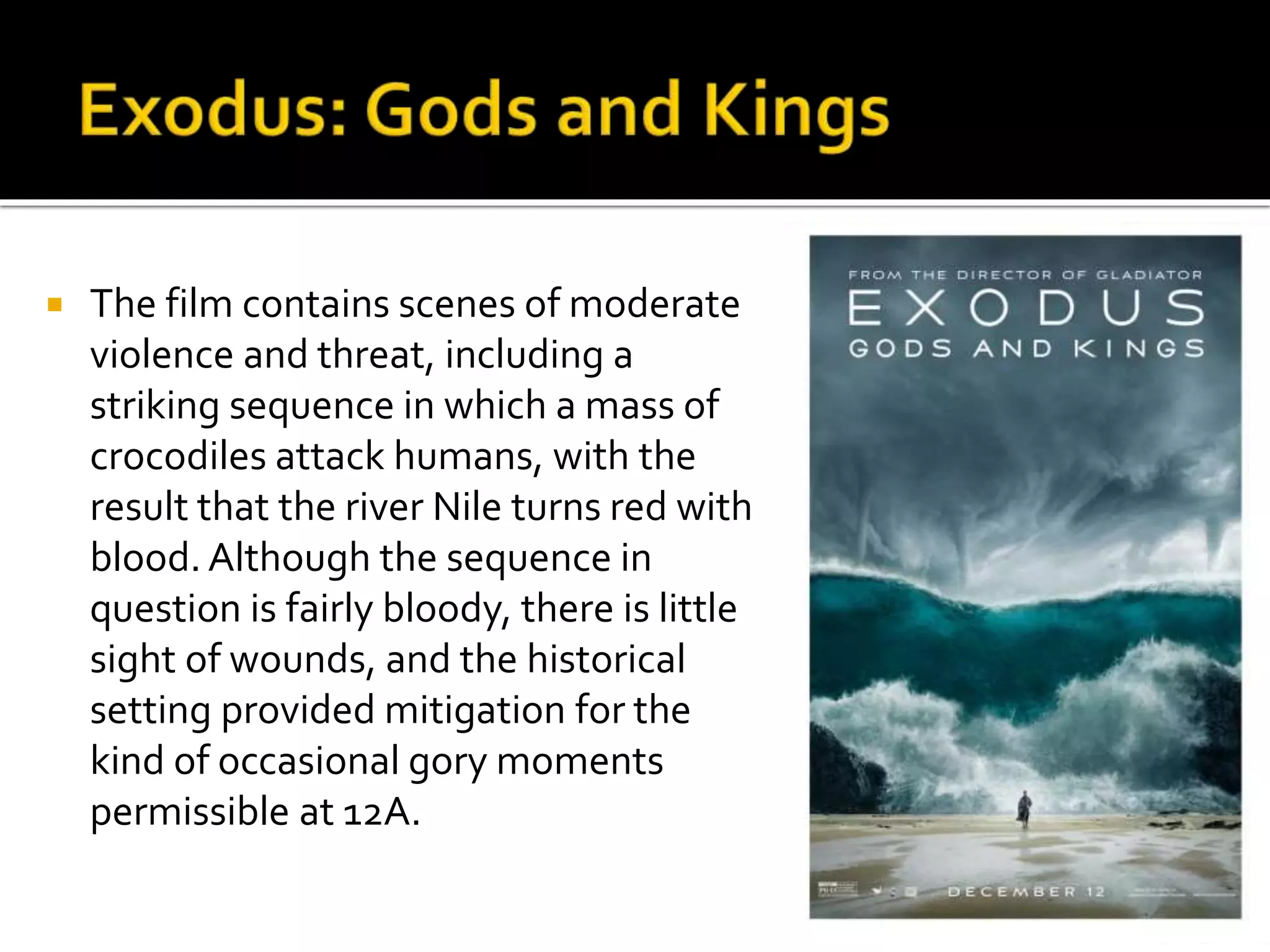  The film contains scenes of moderate
violence and threat, including a
striking sequence in which a mass of
crocodiles attack humans, with the
result that the river Nile turns red with
blood. Although the sequence in
question is fairly bloody, there is little
sight of wounds, and the historical
setting provided mitigation for the
kind of occasional gory moments
permissible at 12A.
 