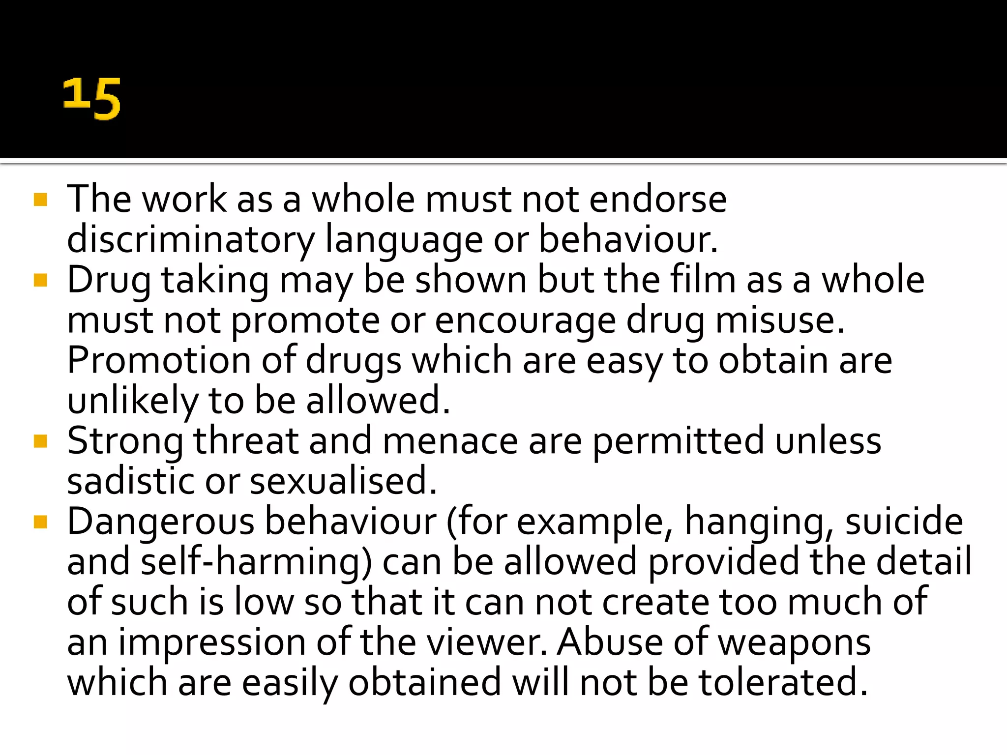  The work as a whole must not endorse
discriminatory language or behaviour.
 Drug taking may be shown but the film as a whole
must not promote or encourage drug misuse.
Promotion of drugs which are easy to obtain are
unlikely to be allowed.
 Strong threat and menace are permitted unless
sadistic or sexualised.
 Dangerous behaviour (for example, hanging, suicide
and self-harming) can be allowed provided the detail
of such is low so that it can not create too much of
an impression of the viewer. Abuse of weapons
which are easily obtained will not be tolerated.
 