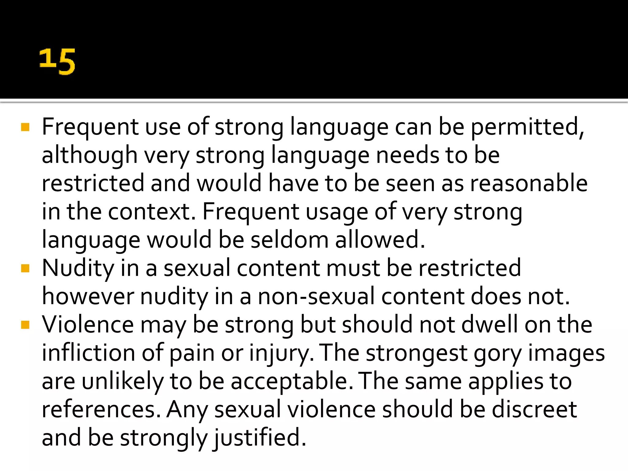  Frequent use of strong language can be permitted,
although very strong language needs to be
restricted and would have to be seen as reasonable
in the context. Frequent usage of very strong
language would be seldom allowed.
 Nudity in a sexual content must be restricted
however nudity in a non-sexual content does not.
 Violence may be strong but should not dwell on the
infliction of pain or injury.The strongest gory images
are unlikely to be acceptable.The same applies to
references.Any sexual violence should be discreet
and be strongly justified.
 