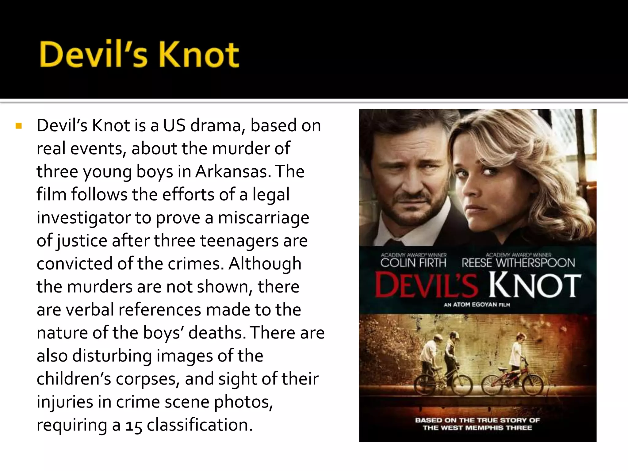  Devil’s Knot is a US drama, based on
real events, about the murder of
three young boys in Arkansas.The
film follows the efforts of a legal
investigator to prove a miscarriage
of justice after three teenagers are
convicted of the crimes. Although
the murders are not shown, there
are verbal references made to the
nature of the boys’ deaths.There are
also disturbing images of the
children’s corpses, and sight of their
injuries in crime scene photos,
requiring a 15 classification.
 