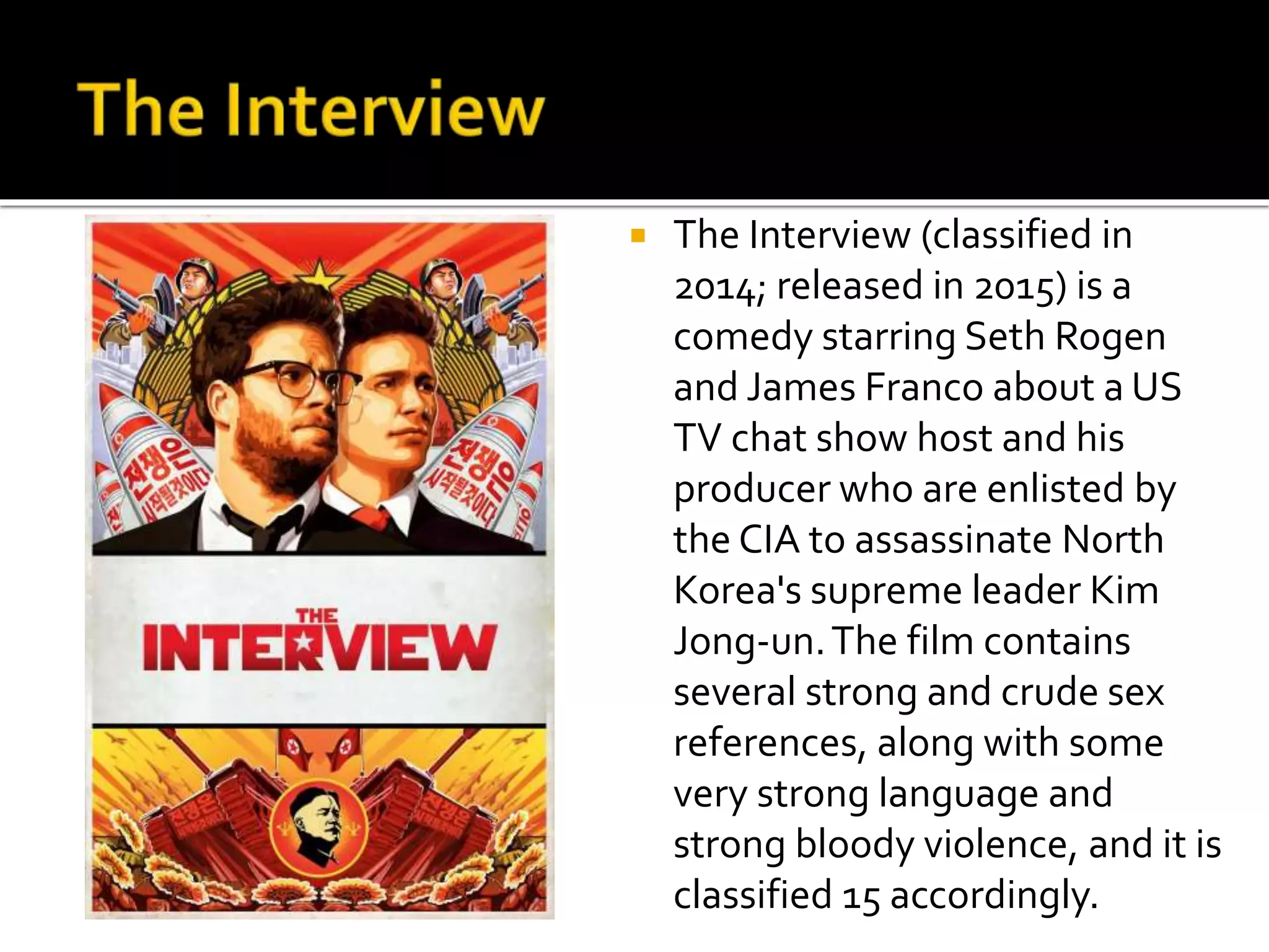  The Interview (classified in
2014; released in 2015) is a
comedy starring Seth Rogen
and James Franco about a US
TV chat show host and his
producer who are enlisted by
the CIA to assassinate North
Korea's supreme leader Kim
Jong-un.The film contains
several strong and crude sex
references, along with some
very strong language and
strong bloody violence, and it is
classified 15 accordingly.
 