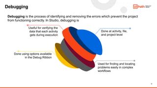 12
Debugging
Done at activity, file,
and project level
Used for finding and locating
problems easily in complex
workflows
Useful for verifying the
data that each activity
gets during execution
Done using options available
in the Debug Ribbon
Debugging is the process of identifying and removing the errors which prevent the project
from functioning correctly. In Studio, debugging is
 