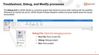 13
Troubleshoot, Debug, and Modify processes
The Debug tool in UiPath Studio is a real-time engine that checks for errors while working with the workflow.
Whenever an activity has errors, UiPath Studio Process Designer notifies and gives details about the issues
encountered.
Debug File: Starts the debugging process
• Run File: Runs current file
• Debug: Debugs project
• Run: Runs project
 