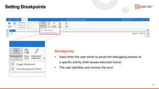 15
Setting Breakpoints
Breakpoints
• Used when the user wants to pause the debugging process at
a specific activity (that causes execution issue)
• The user identifies and corrects the error
 