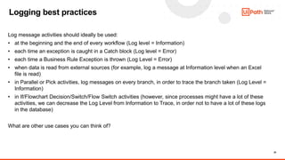 20
Logging best practices
Log message activities should ideally be used:
• at the beginning and the end of every workflow (Log level = Information)
• each time an exception is caught in a Catch block (Log level = Error)
• each time a Business Rule Exception is thrown (Log Level = Error)
• when data is read from external sources (for example, log a message at Information level when an Excel
file is read)
• in Parallel or Pick activities, log messages on every branch, in order to trace the branch taken (Log Level =
Information)
• in If/Flowchart Decision/Switch/Flow Switch activities (however, since processes might have a lot of these
activities, we can decrease the Log Level from Information to Trace, in order not to have a lot of these logs
in the database)
What are other use cases you can think of?
 