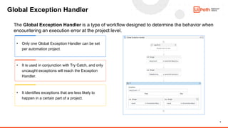 9
Global Exception Handler
The Global Exception Handler is a type of workflow designed to determine the behavior when
encountering an execution error at the project level.
• Only one Global Exception Handler can be set
per automation project.
• It is used in conjunction with Try Catch, and only
uncaught exceptions will reach the Exception
Handler.
• It identifies exceptions that are less likely to
happen in a certain part of a project.
 