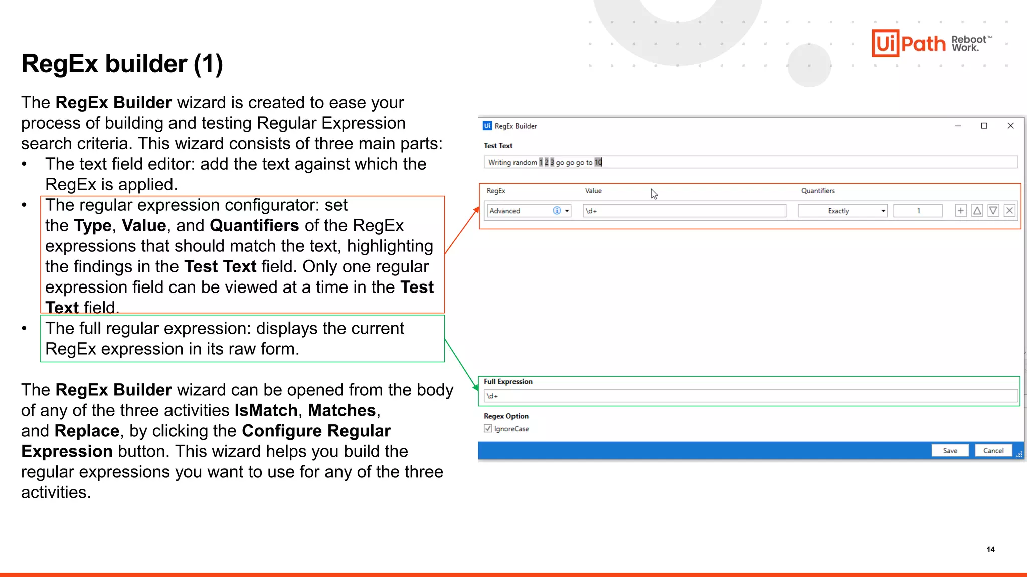 14
RegEx builder (1)
The RegEx Builder wizard is created to ease your
process of building and testing Regular Expression
search criteria. This wizard consists of three main parts:
• The text field editor: add the text against which the
RegEx is applied.
• The regular expression configurator: set
the Type, Value, and Quantifiers of the RegEx
expressions that should match the text, highlighting
the findings in the Test Text field. Only one regular
expression field can be viewed at a time in the Test
Text field.
• The full regular expression: displays the current
RegEx expression in its raw form.
The RegEx Builder wizard can be opened from the body
of any of the three activities IsMatch, Matches,
and Replace, by clicking the Configure Regular
Expression button. This wizard helps you build the
regular expressions you want to use for any of the three
activities.
 