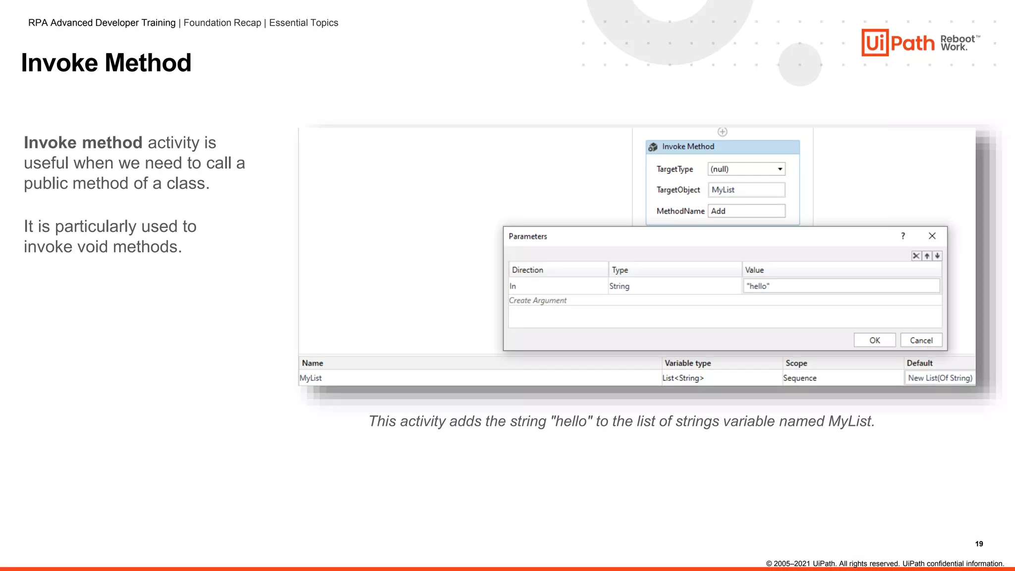 19
Invoke Method
Invoke method activity is
useful when we need to call a
public method of a class.
It is particularly used to
invoke void methods.
This activity adds the string "hello" to the list of strings variable named MyList.
RPA Advanced Developer Training | Foundation Recap | Essential Topics
© 2005–2021 UiPath. All rights reserved. UiPath confidential information.
 