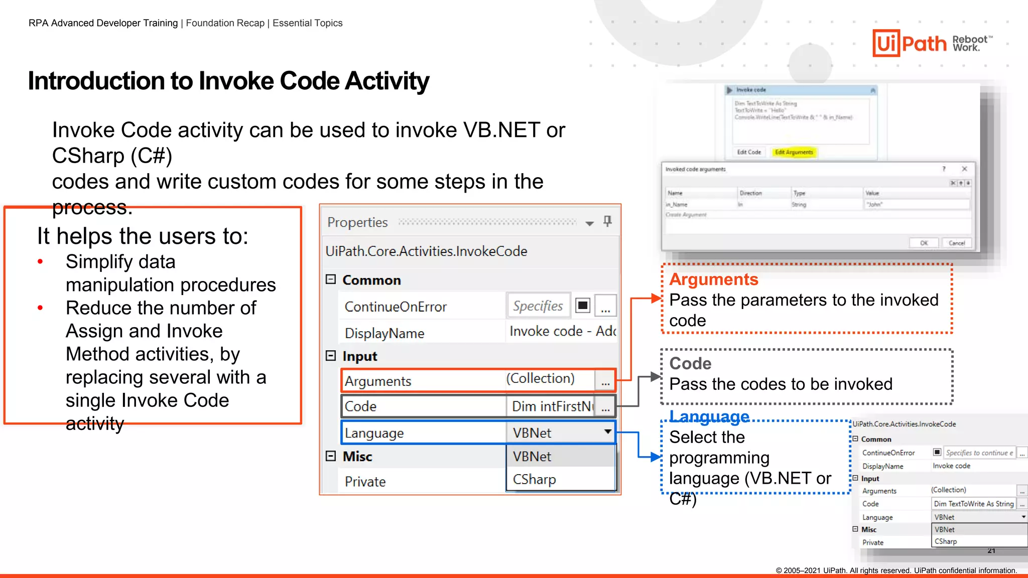 21
It helps the users to:
• Simplify data
manipulation procedures
• Reduce the number of
Assign and Invoke
Method activities, by
replacing several with a
single Invoke Code
activity
Introduction to Invoke Code Activity
Invoke Code activity can be used to invoke VB.NET or
CSharp (C#)
codes and write custom codes for some steps in the
process.
Arguments
Pass the parameters to the invoked
code
Language
Select the
programming
language (VB.NET or
C#)
Code
Pass the codes to be invoked
© 2005–2021 UiPath. All rights reserved. UiPath confidential information.
RPA Advanced Developer Training | Foundation Recap | Essential Topics
 