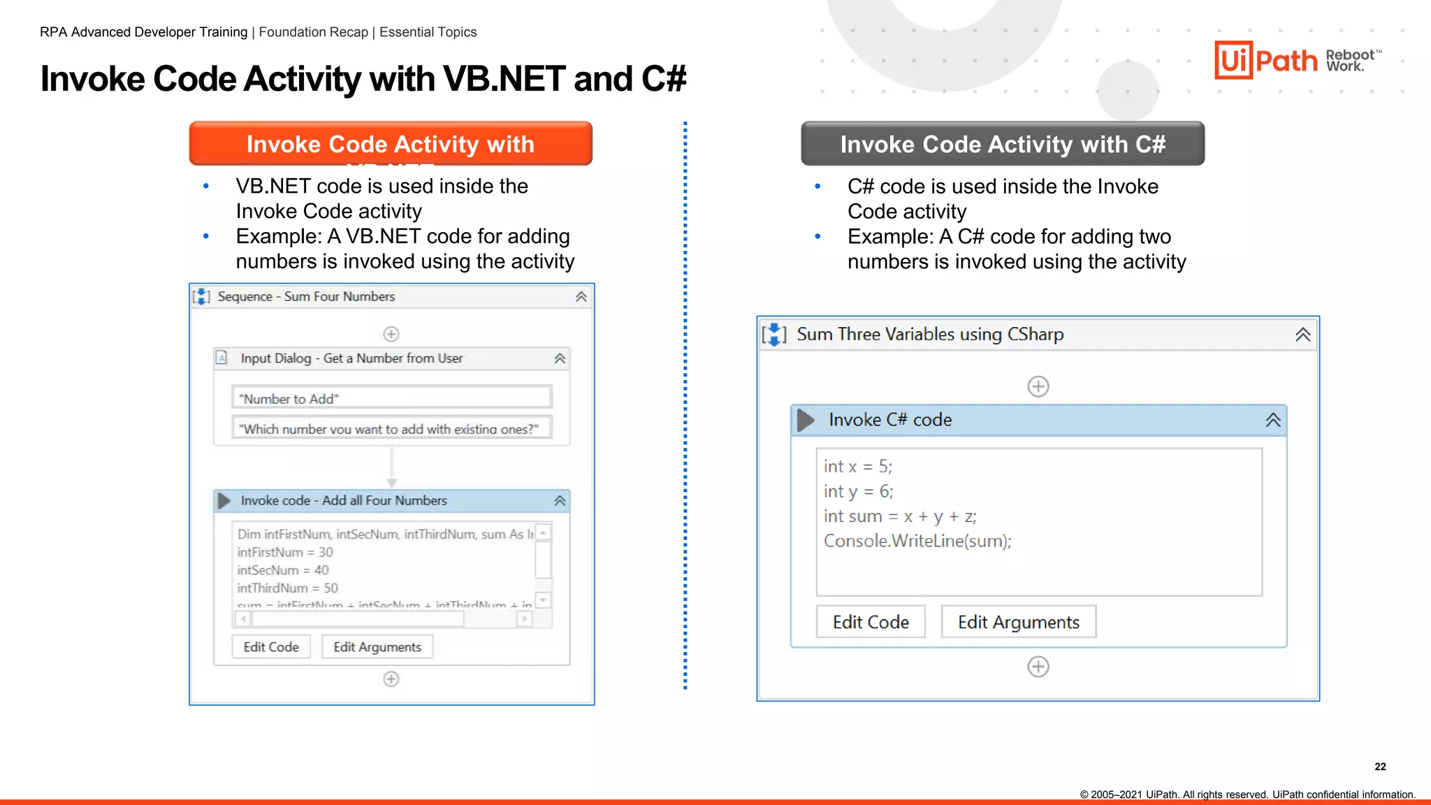 22
Invoke Code Activity with VB.NET and C#
Invoke Code Activity with
VB.NET
• VB.NET code is used inside the
Invoke Code activity
• Example: A VB.NET code for adding
numbers is invoked using the activity
Invoke Code Activity with C#
• C# code is used inside the Invoke
Code activity
• Example: A C# code for adding two
numbers is invoked using the activity
RPA Advanced Developer Training | Foundation Recap | Essential Topics
© 2005–2021 UiPath. All rights reserved. UiPath confidential information.
 