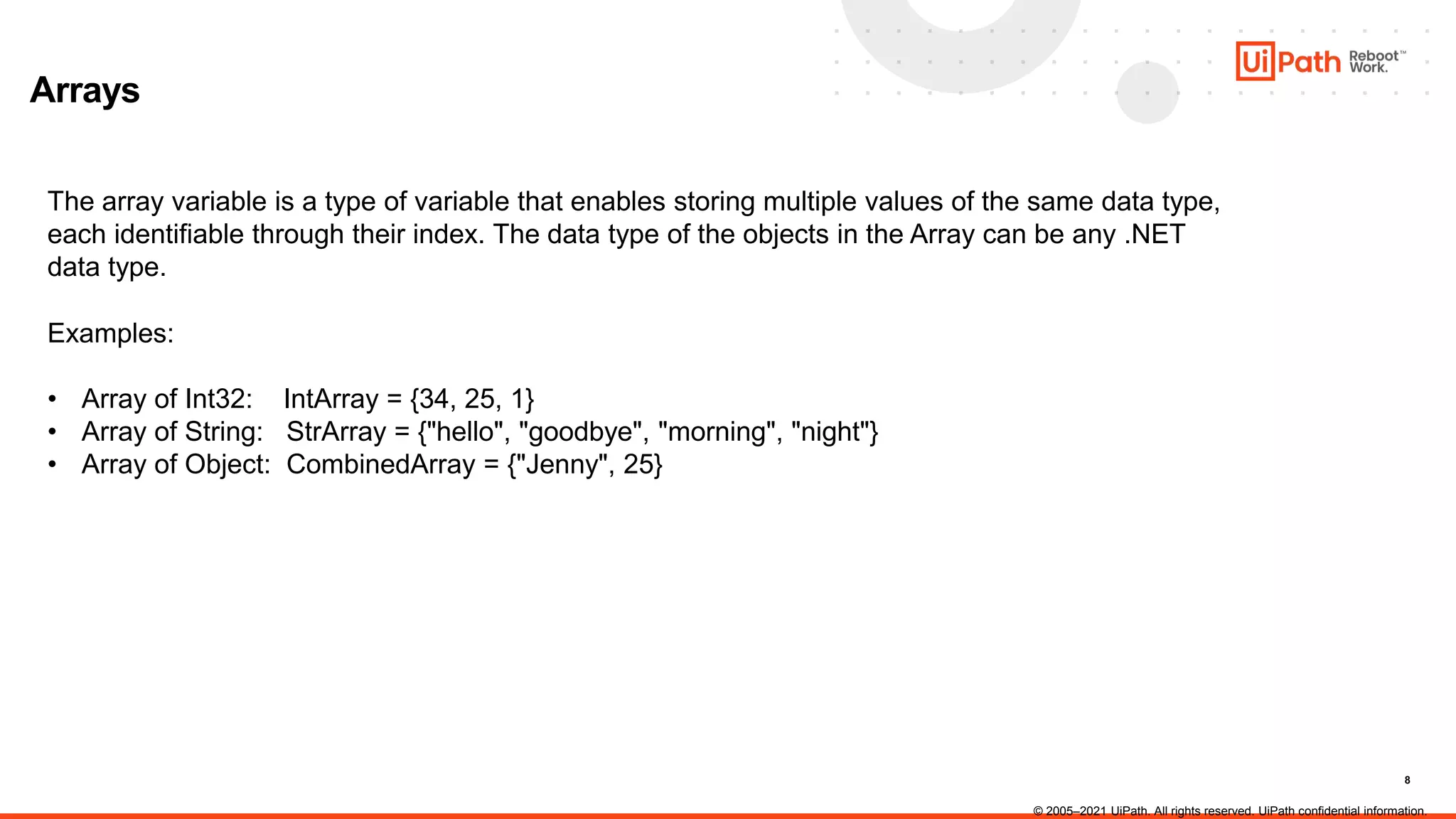 8
Arrays
The array variable is a type of variable that enables storing multiple values of the same data type,
each identifiable through their index. The data type of the objects in the Array can be any .NET
data type.
Examples:
• Array of Int32: IntArray = {34, 25, 1}
• Array of String: StrArray = {"hello", "goodbye", "morning", "night"}
• Array of Object: CombinedArray = {"Jenny", 25}
© 2005–2021 UiPath. All rights reserved. UiPath confidential information.
 