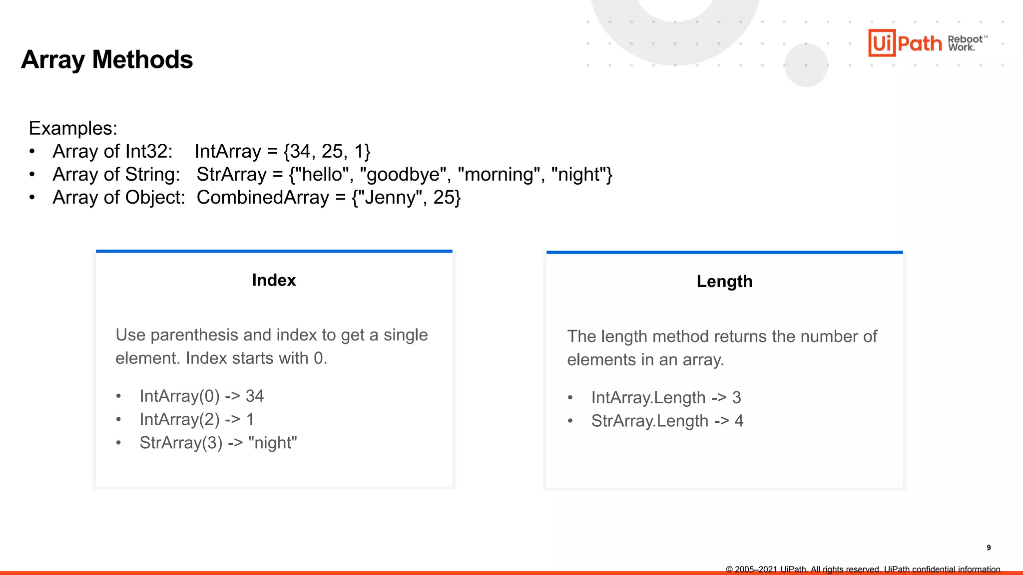 9
Index
Array Methods
Examples:
• Array of Int32: IntArray = {34, 25, 1}
• Array of String: StrArray = {"hello", "goodbye", "morning", "night"}
• Array of Object: CombinedArray = {"Jenny", 25}
Use parenthesis and index to get a single
element. Index starts with 0.
• IntArray(0) -> 34
• IntArray(2) -> 1
• StrArray(3) -> "night"
Length
The length method returns the number of
elements in an array.
• IntArray.Length -> 3
• StrArray.Length -> 4
© 2005–2021 UiPath. All rights reserved. UiPath confidential information.
 