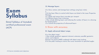Exam
Syllabus
Detail Syllabus of Autodesk
certified professional exam
(ACP)
1.3. Manage layers
1.3 a Save, restore, and manage layer settings using layer states
3
1.3 b Use layer filters to control which layers are listed in the Layer Properties
Manager
1.3 c Apply and remove layer overrides per viewport
1.3 d Remove layers from a drawing
i. May include deleting layers and reducing the number of layers in a drawing
by merging layers.
1.3 e Control the properties of referenced layers
2. Draw with accuracy
2.1. Apply advanced object snaps
2.1 a Use object snaps
i. May include quadrant, apparent intersect, extension, parallel, geometric
center, and midpoint
between two points (M2P) combined with object snap tracking.
2.1 b Use polar tracking to restrict the cursor movement to specified angles
# # Source: Autodesk exam objectives
www.thesourcecad.com
 