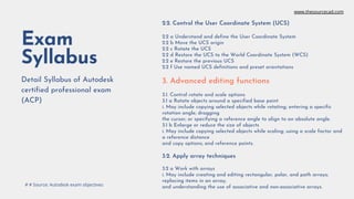 Exam
Syllabus
Detail Syllabus of Autodesk
certified professional exam
(ACP)
2.2. Control the User Coordinate System (UCS)
2.2 a Understand and define the User Coordinate System
2.2 b Move the UCS origin
2.2 c Rotate the UCS
2.2 d Restore the UCS to the World Coordinate System (WCS)
2.2 e Restore the previous UCS
2.2 f Use named UCS definitions and preset orientations
3. Advanced editing functions
3.1. Control rotate and scale options
3.1 a Rotate objects around a specified base point
i. May include copying selected objects while rotating; entering a specific
rotation angle; dragging
the cursor; or specifying a reference angle to align to an absolute angle.
3.1 b Enlarge or reduce the size of objects
i. May include copying selected objects while scaling; using a scale factor and
a reference distance
and copy options; and reference points.
3.2. Apply array techniques
3.2 a Work with arrays
i. May include creating and editing rectangular, polar, and path arrays;
replacing items in an array;
and understanding the use of associative and non-associative arrays.
# # Source: Autodesk exam objectives
www.thesourcecad.com
 
