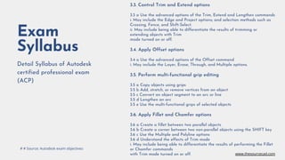 Exam
Syllabus
Detail Syllabus of Autodesk
certified professional exam
(ACP)
3.3. Control Trim and Extend options
3.3 a Use the advanced options of the Trim, Extend and Lengthen commands
i. May include the Edge and Project options; and selection methods such as
Crossing, Fence, and Shift-Select.
ii. May include being able to differentiate the results of trimming or
extending objects with Trim
mode turned on or off.
3.4. Apply Offset options
3.4 a Use the advanced options of the Offset command
i. May include the Layer, Erase, Through, and Multiple options.
3.5. Perform multi-functional grip editing
3.5 a Copy objects using grips
3.5 b Add, stretch, or remove vertices from an object
3.5 c Convert an object segment to an arc or line
3.5 d Lengthen an arc
3.5 e Use the multi-functional grips of selected objects
3.6. Apply Fillet and Chamfer options
3.6 a Create a fillet between two parallel objects
3.6 b Create a corner between two non-parallel objects using the SHIFT key
3.6 c Use the Multiple and Polyline options
3.6 d Understand the effects of Trim mode
i. May include being able to differentiate the results of performing the Fillet
or Chamfer commands
with Trim mode turned on or off.
# # Source: Autodesk exam objectives
www.thesourcecad.com
 