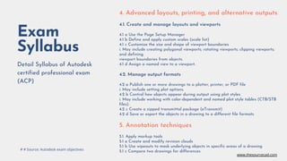 Exam
Syllabus
Detail Syllabus of Autodesk
certified professional exam
(ACP)
4. Advanced layouts, printing, and alternative outputs
4.1. Create and manage layouts and viewports
4.1 a Use the Page Setup Manager
4.1 b Define and apply custom scales (scale list)
4.1 c Customize the size and shape of viewport boundaries
i. May include creating polygonal viewports; rotating viewports; clipping viewports;
and defining
viewport boundaries from objects.
4.1 d Assign a named view to a viewport.
4.2. Manage output formats
4.2 a Publish one or more drawings to a plotter, printer, or PDF file
i. May include setting plot options.
4.2 b Control how objects appear during output using plot styles
i. May include working with color-dependent and named plot style tables (CTB/STB
files).
4.2 c Create a zipped transmittal package (eTransmit)
4.2 d Save or export the objects in a drawing to a different file formats
5. Annotation techniques
5.1. Apply markup tools
5.1 a Create and modify revision clouds
5.1 b Use wipeouts to mask underlying objects in specific areas of a drawing
5.1 c Compare two drawings for differences
# # Source: Autodesk exam objectives
www.thesourcecad.com
 