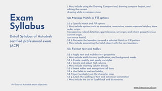 Exam
Syllabus
Detail Syllabus of Autodesk
certified professional exam
(ACP)
i. May include using the Drawing Compare tool, drawing compare Import, and
editing the current
drawing while in compare state.
5.2. Manage Hatch or Fill options
5.2 a Specify Hatch and Fill options
i. May include options such as annotative, associative, create separate hatches, draw
order, origin
transparency, island detection, gap tolerance, set origin, and inherit properties (use
current origin,
use source hatch).
5.2 b Recreate the boundary around a selected Hatch or Fill pattern
i. May include associating the hatch object with the new boundary.
5.3. Format text and tables
5.3 a Apply text and multiline text properties
i. May include width factors, justification, and background masks.
5.3 b Create, modify, and apply text styles
5.3 c Create and adjust text columns
i. May include inserting column breaks.
5.3 d Insert tables and manipulate cell data
5.3 e Use fields in text and tables
5.3 f Insert symbols from the character map
5.3 g Check the spelling of text and dimension annotation
i. May include the use of Spellcheck and dictionaries.
# # Source: Autodesk exam objectives
www.thesourcecad.com
 
