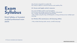 Exam
Syllabus
Detail Syllabus of Autodesk
certified professional exam
(ACP)
6.2 e Create a hyperlink to another file
6.2 f Snap to objects in external reference and underlay files
6.3. Access and apply content resources
6.3 a Use the Blocks palette and Tool palettes
6.3 b Create and manage saved sets of objects using groups
6.3 c Transfer information between drawing files
i. May include using the Copy with Basepoint; or drag and drop across multiple open
drawings.
6.4. Perform file maintenance with drawing utilities
i. May include drawing audit, recover, overkill, and purge.
# # Source: Autodesk exam objectives
www.thesourcecad.com
 
