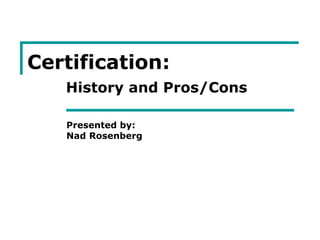 Certification:
History and Pros/Cons
Presented by:
Nad Rosenberg
 