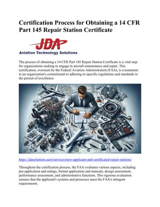 Certification Process for Obtaining a 14 CFR
Part 145 Repair Station Certificate
The process of obtaining a 14 CFR Part 145 Repair Station Certificate is a vital step
for organizations seeking to engage in aircraft maintenance and repair. This
certification, overseen by the Federal Aviation Administration (FAA), is a testament
to an organization's commitment to adhering to specific regulations and standards in
the pursuit of excellence.
https://jdasolutions.aero/services/new-applicant-and-certificated-repair-stations/
Throughout the certification process, the FAA evaluates various aspects, including
pre-application and ratings, formal application and manuals, design assessment,
performance assessment, and administrative functions. This rigorous evaluation
ensures that the applicant's systems and processes meet the FAA's stringent
requirements.
 