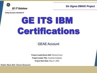 Six Sigma DMAIC Project




                                              GEAE Account


                                      Project Leader/Green Belt: Richard Caron
                                      Project Leader Title: Customer Engineer
                                          Project Start Date: May 21, 2002

Master Black Belt: Steven Bonacorsi
 