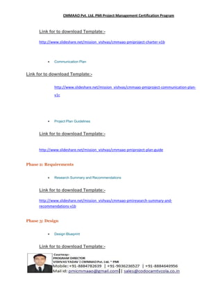 CMMAAO Pvt. Ltd. PMI Project Management Certification Program

Link for to download Template:http://www.slideshare.net/mission_vishvas/cmmaao-pmiproject-charter-v1b

Communication Plan

Link for to download Template:http://www.slideshare.net/mission_vishvas/cmmaao-pmiproject-communication-planv1c

Project Plan Guidelines

Link for to download Template:-

http://www.slideshare.net/mission_vishvas/cmmaao-pmiproject-plan-guide

Phase 2: Requirements
Research Summary and Recommendations

Link for to download Template:http://www.slideshare.net/mission_vishvas/cmmaao-pmiresearch-summary-andrecommendations-v1b

Phase 3: Design
Design Blueprint

Link for to download Template:-

 