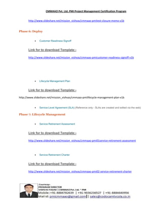 CMMAAO Pvt. Ltd. PMI Project Management Certification Program
http://www.slideshare.net/mission_vishvas/cmmaao-pmitest-closure-memo-v1b

Phase 6: Deploy
Customer Readiness Signoff

Link for to download Template:http://www.slideshare.net/mission_vishvas/cmmaao-pmicustomer-readiness-signoff-v1b

Lifecycle Management Plan

Link for to download Template:http://www.slideshare.net/mission_vishvas/cmmaao-pmilifecycle-management-plan-v1b

Service Level Agreement (SLA) (Reference only - SLAs are created and edited via the web)

Phase 7: Lifecycle Management
Service Retirement Assessment

Link for to download Template:http://www.slideshare.net/mission_vishvas/cmmaao-pmi01service-retirement-assessment

Service Retirement Charter

Link for to download Template:http://www.slideshare.net/mission_vishvas/cmmaao-pmi02-service-retirement-charter

 