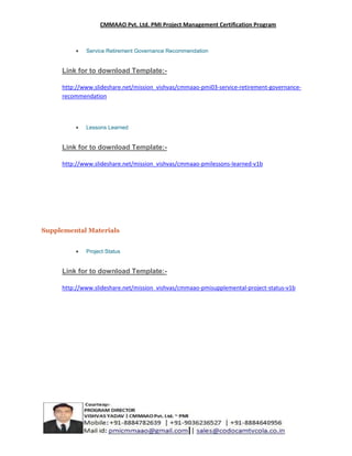 CMMAAO Pvt. Ltd. PMI Project Management Certification Program

Service Retirement Governance Recommendation

Link for to download Template:http://www.slideshare.net/mission_vishvas/cmmaao-pmi03-service-retirement-governancerecommendation

Lessons Learned

Link for to download Template:http://www.slideshare.net/mission_vishvas/cmmaao-pmilessons-learned-v1b

Supplemental Materials
Project Status

Link for to download Template:http://www.slideshare.net/mission_vishvas/cmmaao-pmisupplemental-project-status-v1b

 