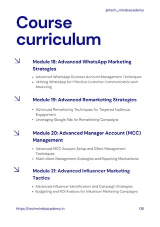 Course
curriculum
https://techmindsacademy.in 06
@tech_mindsacademy
Module 18: Advanced WhatsApp Marketing
Strategies
Advanced WhatsApp Business Account Management Techniques
Utilizing WhatsApp for Effective Customer Communication and
Marketing
Module 19: Advanced Remarketing Strategies
Advanced Remarketing Techniques for Targeted Audience
Engagement
Leveraging Google Ads for Remarketing Campaigns
Advanced MCC Account Setup and Client Management
Techniques
Multi-client Management Strategies and Reporting Mechanisms
Module 20: Advanced Manager Account (MCC)
Management
Advanced Influencer Identification and Campaign Strategies
Budgeting and ROI Analysis for Influencer Marketing Campaigns
Module 21: Advanced Influencer Marketing
Tactics
 