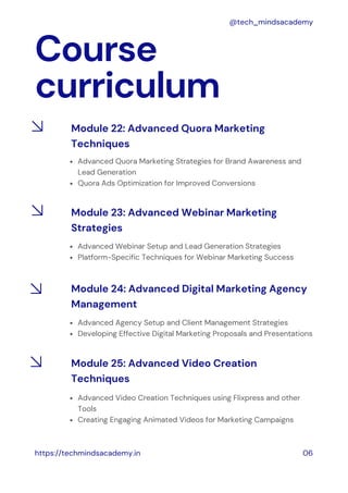 Course
curriculum
https://techmindsacademy.in 06
@tech_mindsacademy
Module 22: Advanced Quora Marketing
Techniques
Advanced Quora Marketing Strategies for Brand Awareness and
Lead Generation
Quora Ads Optimization for Improved Conversions
Module 23: Advanced Webinar Marketing
Strategies
Advanced Webinar Setup and Lead Generation Strategies
Platform-Specific Techniques for Webinar Marketing Success
Advanced Agency Setup and Client Management Strategies
Developing Effective Digital Marketing Proposals and Presentations
Module 24: Advanced Digital Marketing Agency
Management
Advanced Video Creation Techniques using Flixpress and other
Tools
Creating Engaging Animated Videos for Marketing Campaigns
Module 25: Advanced Video Creation
Techniques
 