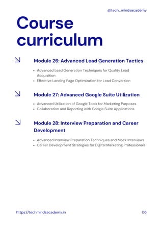 Course
curriculum
https://techmindsacademy.in 06
@tech_mindsacademy
Module 26: Advanced Lead Generation Tactics
Advanced Lead Generation Techniques for Quality Lead
Acquisition
Effective Landing Page Optimization for Lead Conversion
Module 27: Advanced Google Suite Utilization
Advanced Utilization of Google Tools for Marketing Purposes
Collaboration and Reporting with Google Suite Applications
Module 28: Interview Preparation and Career
Development
Advanced Interview Preparation Techniques and Mock Interviews
Career Development Strategies for Digital Marketing Professionals
 