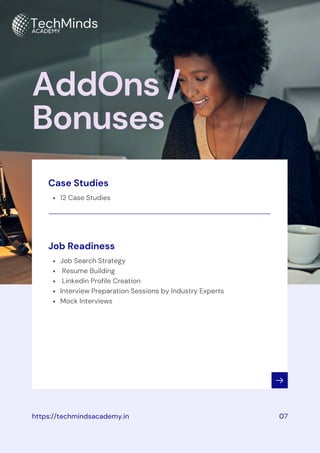 12 Case Studies
Case Studies
AddOns /
Bonuses
https://techmindsacademy.in 07
Job Search Strategy
Resume Building
Linkedin Profile Creation
Interview Preparation Sessions by Industry Experts
Mock Interviews
Job Readiness
 