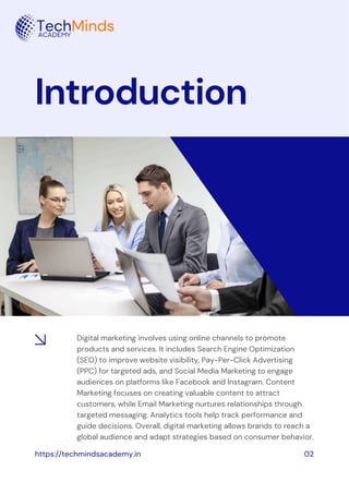 Introduction
Digital marketing involves using online channels to promote
products and services. It includes Search Engine Optimization
(SEO) to improve website visibility, Pay-Per-Click Advertising
(PPC) for targeted ads, and Social Media Marketing to engage
audiences on platforms like Facebook and Instagram. Content
Marketing focuses on creating valuable content to attract
customers, while Email Marketing nurtures relationships through
targeted messaging. Analytics tools help track performance and
guide decisions. Overall, digital marketing allows brands to reach a
global audience and adapt strategies based on consumer behavior.
https://techmindsacademy.in 02
 