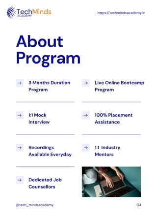 3 Months Duration
Program
Live Online Bootcamp
Program
Recordings
Available Everyday
1:1 Mock
Interview
100% Placement
Assistance
Dedicated Job
Counsellors
1:1 Industry
Mentors
About
Program
https://techmindsacademy.in
@tech_mindsacademy 04
 