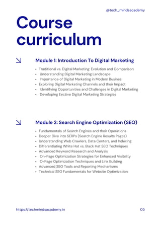 Traditional vs. Digital Marketing: Evolution and Comparison
Understanding Digital Marketing Landscape
Importance of Digital Marketing in Modern Busines
Exploring Digital Marketing Channels and their Impact
Identifying Opportunities and Challenges in Digital Marketing
Developing Eective Digital Marketing Strategies
Module 1: Introduction To Digital Marketing
Fundamentals of Search Engines and their Operations
Deeper Dive into SERPs (Search Engine Results Pages)
Understanding Web Crawlers, Data Centers, and Indexing
Differentiating White Hat vs. Black Hat SEO Techniques
Advanced Keyword Research and Analysis
On-Page Optimization Strategies for Enhanced Visibility
O-Page Optimization Techniques and Link Building
Advanced SEO Tools and Reporting Mechanisms
Technical SEO Fundamentals for Website Optimization
Module 2: Search Engine Optimization (SEO)
Course
curriculum
https://techmindsacademy.in 05
@tech_mindsacademy
 