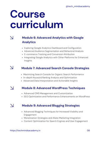 Course
curriculum
https://techmindsacademy.in 06
@tech_mindsacademy
Exploring Google Analytics Dashboard and Configuration
Advanced Audience Segmentation and Behavioral Analysis
E-commerce Tracking and Conversion Attribution
Integrating Google Analytics with Other Platforms for Enhanced
Insights
Module 6: Advanced Analytics with Google
Analytics
Module 7: Advanced Search Console Strategies
Maximizing Search Console for Organic Search Performance
In-depth Keyword Ranking Analysis and Optimization
Advanced Data Interpretation and Actionable Insights
Advanced CMS Management and Customization
SEO Optimization and Performance Enhancements on WordPress
Module 8: Advanced WordPress Techniques
Advanced Blogging Techniques for Increased Visibility and
Engagement
Monetization Strategies and Aliate Marketing Integration
Content Optimization for Search Engines and User Engagement
Module 9: Advanced Blogging Strategies
 