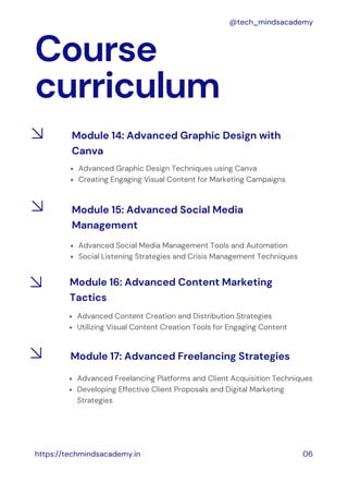 Course
curriculum
https://techmindsacademy.in 06
@tech_mindsacademy
Module 14: Advanced Graphic Design with
Canva
Advanced Graphic Design Techniques using Canva
Creating Engaging Visual Content for Marketing Campaigns
Module 15: Advanced Social Media
Management
Advanced Social Media Management Tools and Automation
Social Listening Strategies and Crisis Management Techniques
Advanced Content Creation and Distribution Strategies
Utilizing Visual Content Creation Tools for Engaging Content
Module 16: Advanced Content Marketing
Tactics
Advanced Freelancing Platforms and Client Acquisition Techniques
Developing Effective Client Proposals and Digital Marketing
Strategies
Module 17: Advanced Freelancing Strategies
 