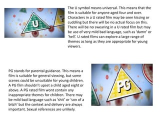 The U symbol means universal. This means that the
film is suitable for anyone aged four and over.
Characters in a U rated film may be seen kissing or
cuddling but there will be no actual focus on this.
There will be no swearing in a U rated film but may
be use of very mild bad language, such as ‘damn’ or
‘hell’. U rated films can explore a large range of
themes as long as they are appropriate for young
viewers.
PG stands for parental guidance. This means a
film is suitable for general viewing, but some
scenes could be unsuitable for young children.
A PG film shouldn’t upset a child aged eight or
above. A PG rated film wont contain any
inappropriate themes for children. There may
be mild bad language such as ‘shit’ or ‘son of a
bitch’ but the context and delivery are always
important. Sexual references are unlikely.
 