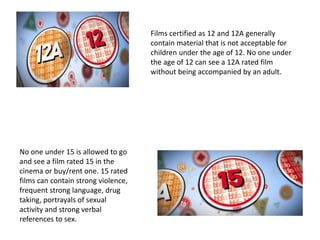 Films certified as 12 and 12A generally
contain material that is not acceptable for
children under the age of 12. No one under
the age of 12 can see a 12A rated film
without being accompanied by an adult.
No one under 15 is allowed to go
and see a film rated 15 in the
cinema or buy/rent one. 15 rated
films can contain strong violence,
frequent strong language, drug
taking, portrayals of sexual
activity and strong verbal
references to sex.
 