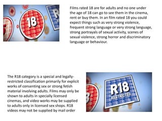 Films rated 18 are for adults and no one under
the age of 18 can go to see them in the cinema,
rent or buy them. In an film rated 18 you could
expect things such as very strong violence,
frequent strong language or very strong language,
strong portrayals of sexual activity, scenes of
sexual violence, strong horror and discriminatory
language or behaviour.
The R18 category is a special and legally-
restricted classification primarily for explicit
works of consenting sex or strong fetish
material involving adults. Films may only be
shown to adults in specially licensed
cinemas, and video works may be supplied
to adults only in licensed sex shops. R18
videos may not be supplied by mail order
 