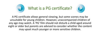 What is a PG certificate?
A PG certificate allows general viewing, but some scenes may be
unsuitable for young children. H...